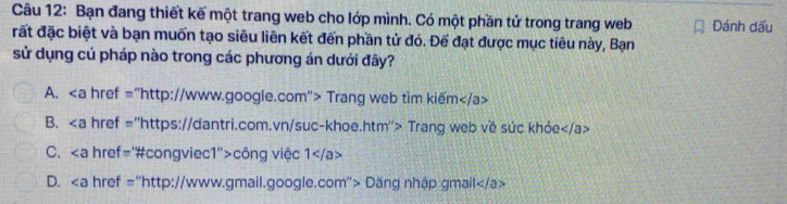 Bạn đang thiết kế một trang web cho lớp mình. Có một phần tử trong trang web Đánh dấu
rất đặc biệt và bạn muốn tạo siêu liên kết đến phần tử đó. Đế đạt được mục tiêu này, Bạn
sử dụng cú pháp nào trong các phương án dưới đây?
A. "http://www.google.com"> Trang web tim kiếm
B. "https://dantri.com.vn/suc-khoe.htm"> Trang web về sức khỏe
C. "#congviec1">công việc 1
D. "http://www.gmail.google.com"> Dăng nhập gmail