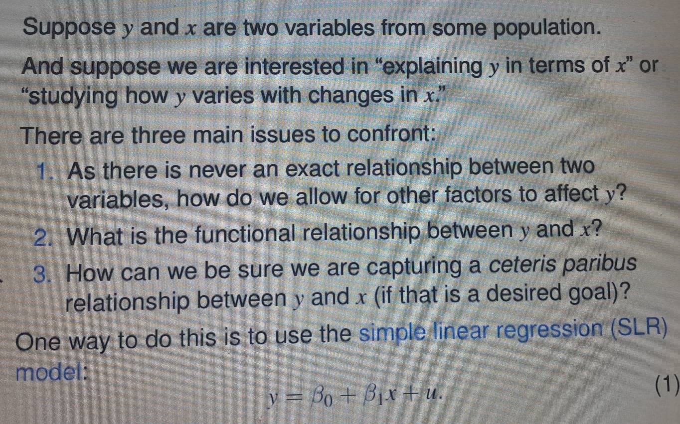 Suppose y and x are two variables from some population. 
And suppose we are interested in “explaining y in terms of x' or 
“studying how y varies with changes in x.” 
There are three main issues to confront: 
1. As there is never an exact relationship between two 
variables, how do we allow for other factors to affect y? 
2. What is the functional relationship between y and x? 
3. How can we be sure we are capturing a ceteris paribus 
relationship between y and x (if that is a desired goal)? 
One way to do this is to use the simple linear regression (SLR) 
model:
y=beta _0+beta _1x+u. 
(1)