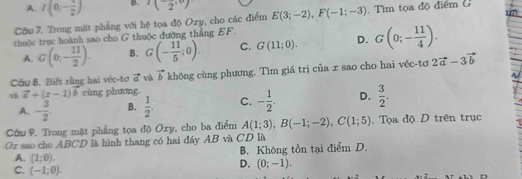 A. I(0;- 1/2 ). B. (2^,)
Câu 7. Trong mặt phẳng với hệ tọa độ Oxy, cho các điểm E(3;-2), F(-1;-3) Tìm tọa độ điểm G
thuộc trục hoành sao cho G thuộc đường thẳng EF.
A. G(0;- 11/2 ). B. G(- 11/5 ;0). C. G(11;0). D. G(0;- 11/4 ). 
Câu 8, Biết rằng hai véc-tơ vector a và vector b không cùng phương. Tìm giá trị của x sao cho hai véc-tơ 2vector a-3vector b
và vector a+(x-1)vector b cùng phương.
C.
A. - 3/2 .  1/2 . - 1/2 . D.  3/2 . 
B.
Câu 9. Trong mặt phẳng tọa độ Oxy, cho ba điểm A(1;3), B(-1;-2), C(1;5). Tọa độ D trên trục
Ox sao cho ABCD là hình thang có hai đáy AB và CD là
A. (1;0). B. Không tồn tại điểm D.
D. (0;-1).
C. (-1;0).