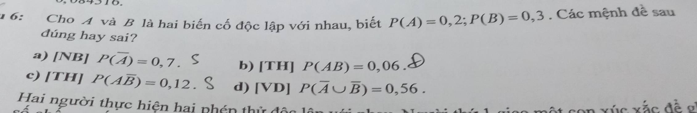 1 6: Cho A và B là hai biến cố độc lập với nhau, biết P(A)=0,2; P(B)=0,3. Các mệnh đề sau
dúng hay sai?
a) [NB] P(overline A)=0,7
b) [TH] P(AB)=0,06.
c) [TH] P(Aoverline B)=0,12
d) [VD] P(overline A∪ overline B)=0,56. 
Hai người thực hiện hai phén thứ độc
l con xúc xắc đề ơ