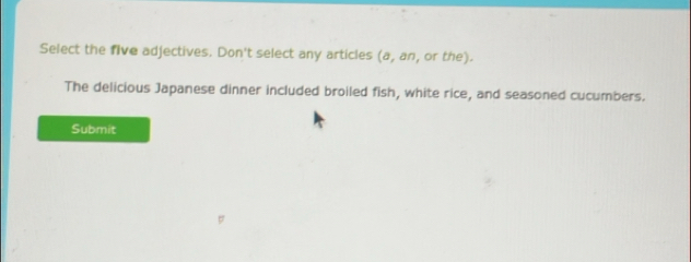 Select the five adjectives. Don't select any articles a, a n, or the). 
The delicious Japanese dinner included broiled fish, white rice, and seasoned cucumbers. 
Submit