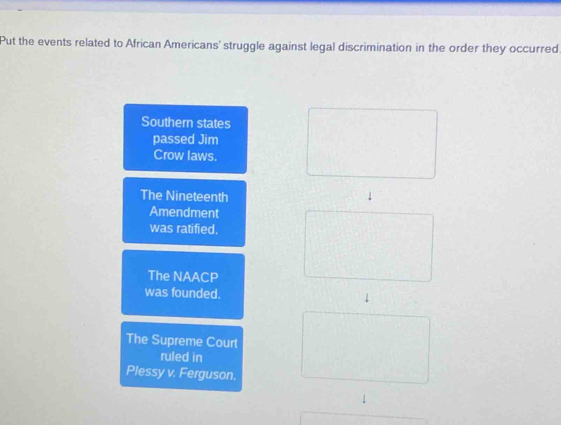 Put the events related to African Americans' struggle against legal discrimination in the order they occurred
Southern states
passed Jim
Crow laws.
The Nineteenth
Amendment
was ratified.
The NAACP
was founded. 
The Supreme Court
ruled in
Plessy v. Ferguson.
|