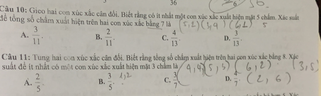 36
6
Câu 10: Gieo hai con xúc xắc cân đối. Biết rằng có ít nhất một con xúc xắc xuất hiện mặt 5 chấm. Xác suất
tể tổng số chấm xuất hiện trên hai con xúc xắc bằng 7 là
A.  3/11 . B.  2/11 .  4/13 .  3/13 . 
C.
D.
Câu 11: Tung hai con xúc xắc cân đối. Biết rằng tổng số chấm xuất hiện trên hai con xúc xắc bằng 8. Xác
suất để ít nhất có một con xúc xắc xuất hiện mặt 3 chẩm là
C.
A.  2/5 .  3/5 .  3/7 
B.
D.