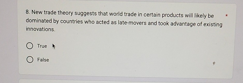 New trade theory suggests that world trade in certain products will likely be *
dominated by countries who acted as late-movers and took advantage of existing
innovations.
True
False