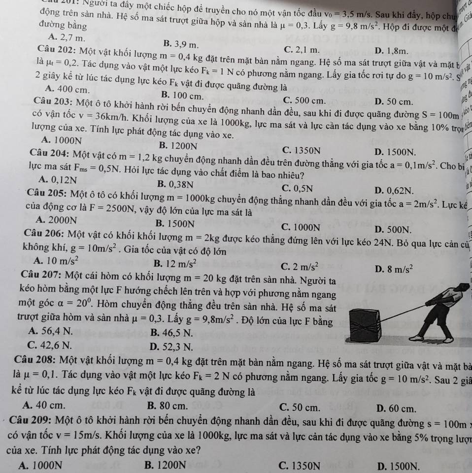201: Người ta đây một chiếc hộp để truyền cho nó một vận tốc đầu v_0=3,5m/s 3. Sau khi đầy, hộp chu
động trên sàn nhà. Hệ số ma sát trượt giữa hộp và sàn nhà là
đường bằng mu =0,3. Lấy g=9,8m/s^2 Hộp đi được một đ
A. 2,7 m. B. 3,9 m.
C. 2,1 m. D. 1,8m.
Câu 202: Một vật khối lượng m=0,4kg đặt trên mặt bàn nằm ngang. Hệ số ma sát trượt giữa vật và mặt b
là mu _t=0,2. Tác dụng vào vật một lực kéo F_k=1N có phương nằm ngang. Lấy gia tốc rơi tự do g=10m/s^2.
2 giây kể từ lúc tác dụng lực kéo Fr vật đi được quãng đường là
A. 400 cm. B. 100 cm. C. 500 cm. D. 50 cm.
Câu 203: Một ô tô khởi hành rời bến chuyển động nhanh dần đều, sau khi đi được quãng đường S=100m
có vận tốc v=36km/h. Khối lượng của xe là 1000kg, lực ma sát và lực cản tác dụng vào xe bằng 10% trọn
lượng của xe. Tính lực phát động tác dụng vào xe.
A. 1000N B. 1200N C. 1350N
D. 1500N.
Câu 204: Một vật có m=1,2kg chuyển động nhanh dần đều trên đường thẳng với gia tốc a=0,1m/s^2. Cho bi
lực ma sát F_ms=0,5N. Hỏi lực tác dụng vào chất điểm là bao nhiêu?
A. 0,12N B. 0,38N C. 0,5N D. 0,62N.
* Câu 205: Một ô tô có khối lượng m=1000kg chuyển động thẳng nhanh dần đều với gia tốc a=2m/s^2. Lực kể
của động cơ là F=2500N , vậy độ lớn của lực ma sát là
A. 2000N B. 1500N C. 1000N
D. 500N.
Câu 206: Một vật có khối khối lượng m=2kg được kéo thẳng đứng lên với lực kéo 24N. Bỏ qua lực cản cử
không khí, g=10m/s^2. Gia tốc của vật có độ lớn
A. 10m/s^2 B. 12m/s^2 C. 2m/s^2 D. 8m/s^2
Câu 207: Một cái hòm có khối lượng m=20kg đặt trên sàn nhà. Người ta
kéo hòm bằng một lực F hướng chếch lên trên và hợp với phương nằm ngang
một góc alpha =20°. Hòm chuyền động thẳng đều trên sàn nhà. Hệ số ma sát
trượt giữa hòm và sản nhà mu =0,3. Lấy g=9,8m/s^2. Độ lớn của lực F bằng
A. 56,4 N. B. 46,5 N.
C. 42,6 N. D. 52,3 N.
Câu 208: Một vật khối lượng m=0,4kg đặt trên mặt bàn nằm ngang. Hệ số ma sát trượt giữa vật và mặt bà
là mu =0,1. Tác dụng vào vật một lực kéo F_k=2N có phương nằm ngang. Lấy gia tốc g=10m/s^2. Sau 2 giâ
kể từ lúc tác dụng lực kéo F_k vật đi được quãng đường là
A. 40 cm. B. 80 cm. C. 50 cm. D. 60 cm.
Câu 209: Một ô tô khởi hành rời bến chuyển động nhanh dần đều, sau khi đi được quãng đường s=100m
có vận tốc v=15m/s. Khối lượng của xe là 1000kg, lực ma sát và lực cản tác dụng vào xe bằng 5% trọng lượn
của xe. Tính lực phát động tác dụng vào xe?
A. 1000N B. 1200N C. 1350N D. 1500N.