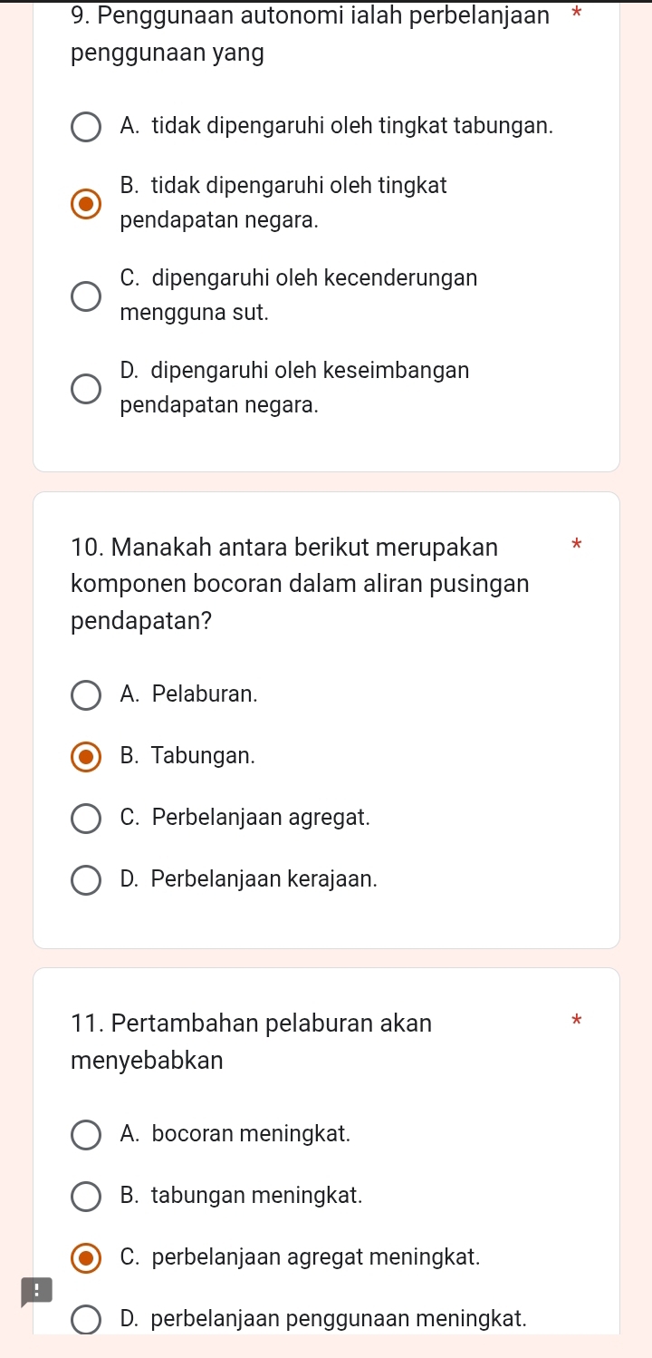 Penggunaan autonomi ialah perbelanjaan *
penggunaan yang
A. tidak dipengaruhi oleh tingkat tabungan.
B. tidak dipengaruhi oleh tingkat
pendapatan negara.
C. dipengaruhi oleh kecenderungan
mengguna sut.
D. dipengaruhi oleh keseimbangan
pendapatan negara.
10. Manakah antara berikut merupakan *
komponen bocoran dalam aliran pusingan
pendapatan?
A. Pelaburan.
B. Tabungan.
C. Perbelanjaan agregat.
D. Perbelanjaan kerajaan.
11. Pertambahan pelaburan akan
*
menyebabkan
A. bocoran meningkat.
B. tabungan meningkat.
C. perbelanjaan agregat meningkat.
!
D. perbelanjaan penggunaan meningkat.