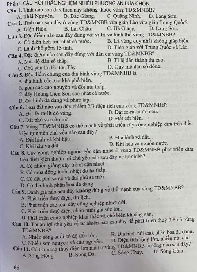 Phần I. CÂU HÕI TRÃC NGHIỆM NHIẾU PHƯƠNG ÁN LƯA CHỌN
Câu 1. Tỉnh nào sau đây hiện nay không thuộc vùng TD&MNBB?
A. Thái Nguyên. B. Bắc Giang. C. Quảng Ninh. D. Lạng Sơn.
Câu 2. Tỉnh nào sau đây ở vùng TD&MNBB vừa giáp Lào vừa giáp Trung Quốc?
A. Điện Biên. B. Lai Châu. C. Hà Giang. D. Lạng Sơn.
Câu 3. Đặc điểm nào sau đây đúng với vị trí và lãnh thổ vùng TD&MNBB?
A. Có diện tích lớn nhất cả nước. B. Là vùng duy nhất không giáp biển.
C. Lãnh thổ gồm 15 tinh. D. Tiếp giáp với Trung Quốc và Lào.
Câu 4. Đặc điểm nào sau đây đúng với dân cư vùng TD&MNBB?
A. Mật độ dân số thấp. B. Tỉ lệ dân thành thị cao.
C. Chủ yếu là dân tộc Tày. D. Quy mô dân số đông.
Câu 5. Đặc điểm chung của địa hình vùng TD&MNBB là
A. địa hình các-xtơ khá phổ biến.
B. gồm các cao nguyên và đồi núi thấp.
C. dãy Hoàng Liên Sơn cao nhất cả nước.
D. địa hình đa dạng và phức tạp.
Cầu 6. Loại đất nào sau đây chiếm 2/3 diện tích của vùng TD&MNBB?
A. Đất fe-ra-lit đỏ vàng. B. Đất fe-ra-lit đỏ nâu.
C. Đất phù sa màu mỡ. D. Đất cát biển.
Câu 7. Vùng TD&MNBB có thế mạnh về phát triển cây công nghiệp dựa trên điều
kiện tự nhiên chủ yếu nào sau đây?
A. Địa hình và khí hậu. B. Địa hình và đất.
C. Khí hậu và đất. D. Khí hậu và nguồn nước.
Câu 8. Cây công nghiệp nguồn gốc cận nhiệt ở vùng TD&MNBB phát triển dựa
trên điều kiện thuận lợi chủ yếu nào sau đây về tự nhiên?
A. Có nhiều giống cây trồng cận nhiệt.
B. Có mùa đông lạnh, nhiệt độ hạ thấp.
C. Có đất phù sa cổ và đất phù sa mới.
D. Có địa hình phân hoá đa dạng.
Câu 9. Đánh giá nào sau đây không đúng về thế mạnh của vùng TD&MNBB?
A. Phát triển thuỷ điện, du lịch.
B. Phát triển các loại cây công nghiệp nhiệt đới.
C. Phát triển thuỷ điện, chăn nuôi gia súc lớn.
D. Phát triển công nghiệp khai thác và chế biến khoáng sản.
Câu 10. Thuận lợi chủ yếu về tự nhiên nào sau đây để phát triển thuỷ điện ở vùng
TD&MNBB?
A. Nhiều sông suối có độ dốc lớn. B. Địa hình núi cao, phân hoá đa dạng.
C. Nhiều sơn nguyên và cao nguyên. D. Diện tích rộng lớn, nhiều núi cao.
Cầu 11. Có trữ năng thuỷ điện lớn nhất ở vùng TD&MNBB là sông nào sau đây?
A. Sông Hồng. B. Sông Đà. C. Sông Chảy. D. Sông Gâm.
66