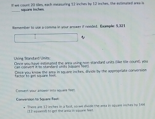 If we count 20 tiles, each measuring 12 inches by 12 inches, the estimated area is 
_ square inches
Remember to use a comma in your answer if needed. Example: 5,321
~ 
Using Standard Units: 
Once you have estimated the area using non-standard units (like tile count), you 
can convert it to standard units (square feet) 
factor to get square feet. Once you know the area in square inches, divide by the appropriate conversion 
Convert your answer into square feet
Conversion to Square Feet
There are 12 inches in a foot, so we divide the area in square inches by 144
12 squared  to get the area in square fees.