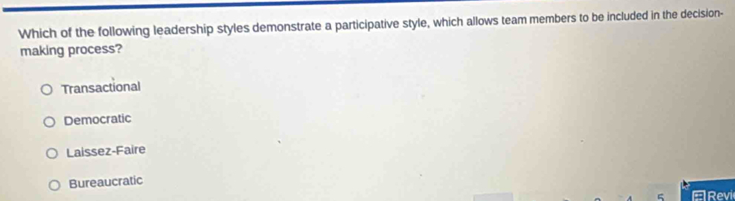 Which of the following leadership styles demonstrate a participative style, which allows team members to be included in the decision-
making process?
Transactional
Democratic
Laissez-Faire
Bureaucratic
5 ERevi