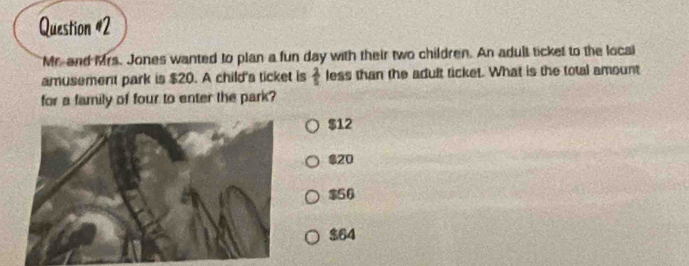 Mr-and Mrs. Jones wanted to plan a fun day with their two children. An adult ticket to the local
amusement park is $20. A child's ticket is  2/5  less than the adult ticket. What is the total amount
for a family of four to enter the park?
$12
$20
$56
$64