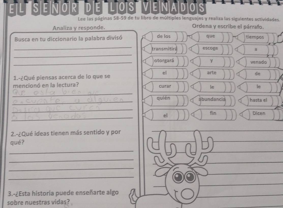 EL S EÑOR DE LOS VENAD|OS 
Lee las páginas 58-59 de tu libro de múltiples lenguajes y realiza las siguientes actividades. 
Analiza y responde. 
Ordena y escribe el párrafo. 
de los tiempos 
Busca en tu diccionario la palabra divisó que 
_ 
_ 
transmitirá escoge a 
_otorgará y venado 
el arte 
1.-¿Qué piensas acerca de lo que se de 
mencionó en la lectura? curar le 
le 
_ 
_ 
quién abundancia hasta el 
_ 
_ 
el 
fin Dicen 
2.-¿Qué ideas tienen más sentido y por 
qué? 
_ 
_ 
_ 
_ 
3.-¿Esta historia puede enseñarte algo 
sobre nuestras vidas?