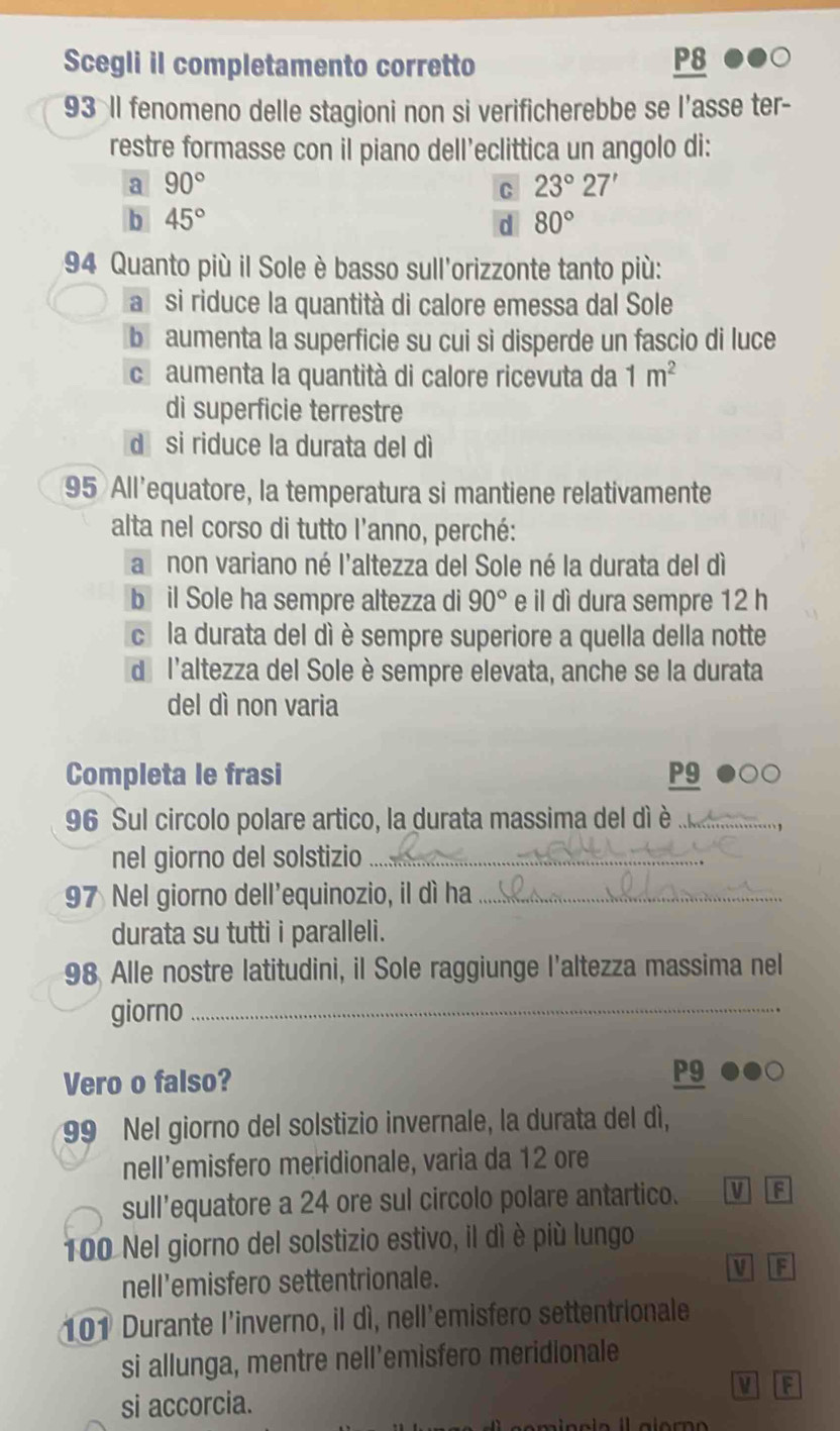 Scegli il completamento corretto P8
93 Il fenomeno delle stagioni non si verificherebbe se l’asse ter-
restre formasse con il piano dell’eclittica un angolo di:
a 90°
C 23°27'
b 45°
d 80°
94 Quanto più il Sole è basso sull'orizzonte tanto più:
a si riduce la quantità di calore emessa dal Sole
b aumenta la superficie su cui si disperde un fascio di luce
ch aumenta la quantità di calore ricevuta da 1m^2
di superficie terrestre
dī si riduce la durata del dì
95 All'equatore, la temperatura si mantiene relativamente
alta nel corso di tutto l'anno, perché:
a non variano né l'altezza del Sole né la durata del dì
b il Sole ha sempre altezza di 90° e il dì dura sempre 12 h
ce la durata del dì è sempre superiore a quella della notte
de l'altezza del Sole è sempre elevata, anche se la durata
del dì non varia
Completa le frasi P9
96 Sul circolo polare artico, la durata massima del dì è ._
nel giorno del solstizio_
97 Nel giorno dell'equinozio, il dì ha_
durata su tutti i paralleli.
98 Alle nostre latitudini, il Sole raggiunge l'altezza massima nel
giorno_
Vero o falso? P9
99 Nel giorno del solstizio invernale, la durata del dí,
nell’emisfero meridionale, varia da 12 ore
sull'equatore a 24 ore sul circolo polare antartico. U
100 Nel giorno del solstizio estivo, il dì è più lungo
nell’emisfero settentrionale. M F
101 Durante l'inverno, il dì, nell'emisfero settentrionale
si allunga, mentre nell’emisfero meridionale
V F
si accorcia.