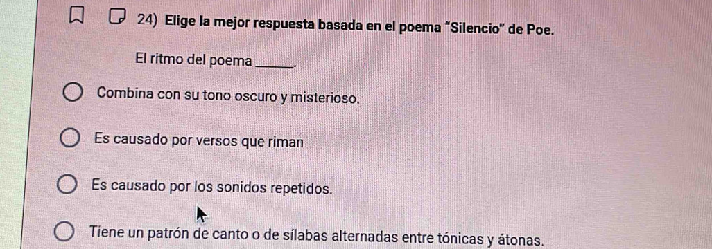 Elige la mejor respuesta basada en el poema “Silencio” de Poe.
El ritmo del poema _.
Combina con su tono oscuro y misterioso.
Es causado por versos que riman
Es causado por los sonidos repetidos.
Tiene un patrón de canto o de sílabas alternadas entre tónicas y átonas.