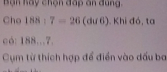 Bạn hay chọn đấp án dung. 
Cho 15 8;7=26(du6) Khi đó, ta 
có: 188...7. 
Cụm từ thích hợp để điển vào dấu ba