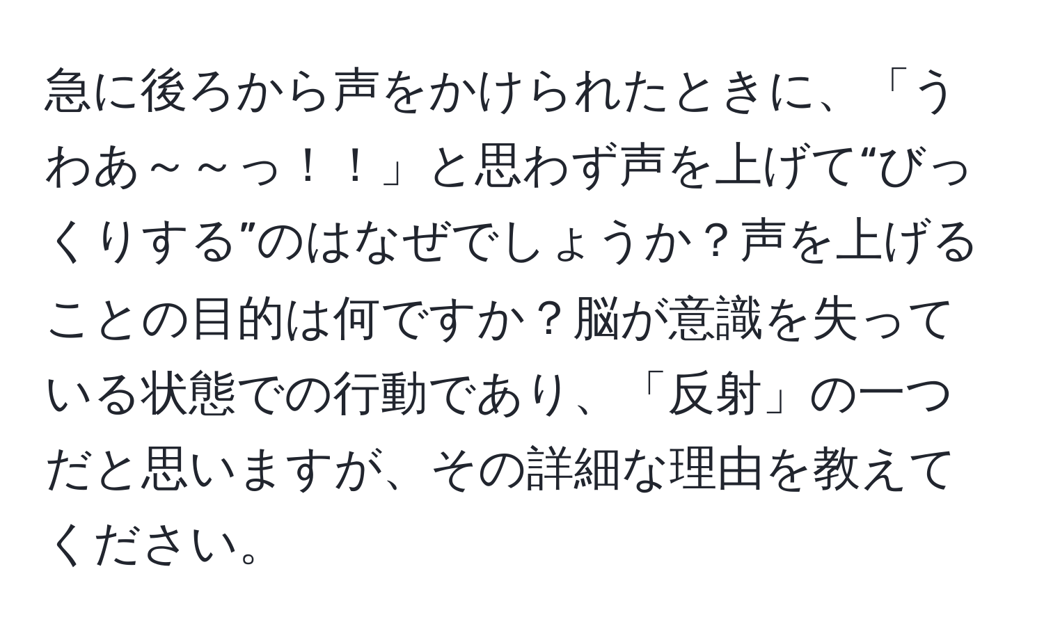 急に後ろから声をかけられたときに、「うわあ～～っ！！」と思わず声を上げて“びっくりする”のはなぜでしょうか？声を上げることの目的は何ですか？脳が意識を失っている状態での行動であり、「反射」の一つだと思いますが、その詳細な理由を教えてください。