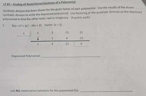 LT #3 - Finding all Roots/Zeros/Solutions of a Polynomial
Synthetic division has been shown for the given factor of each polynomial. Use the results of the shown
synthetic division to write the depressed polynomial. Use factoring or the quadratic formula on the depressed
polynomial to find the other roots, real or imaginary. (4 points each)
7. f(x)=x^3+3x^2-25x+21 Factor: (x-1). 
1
Depressed Polynomial:_
List ALL roots/zeros/solutions for the polynomial f(x). _