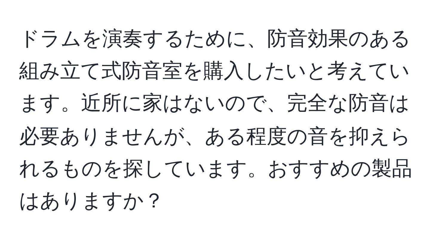 ドラムを演奏するために、防音効果のある組み立て式防音室を購入したいと考えています。近所に家はないので、完全な防音は必要ありませんが、ある程度の音を抑えられるものを探しています。おすすめの製品はありますか？