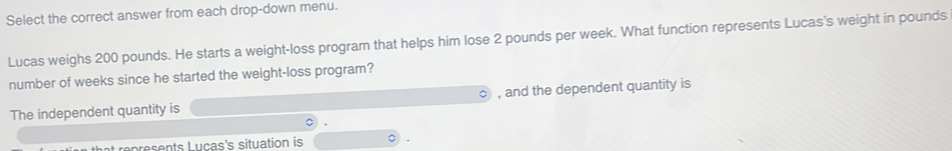 Select the correct answer from each drop-down menu. 
Lucas weighs 200 pounds. He starts a weight-loss program that helps him lose 2 pounds per week. What function represents Lucas's weight in pounds
number of weeks since he started the weight-loss program? 
The independent quantity is , and the dependent quantity is 
hat represents Lucas's situation is