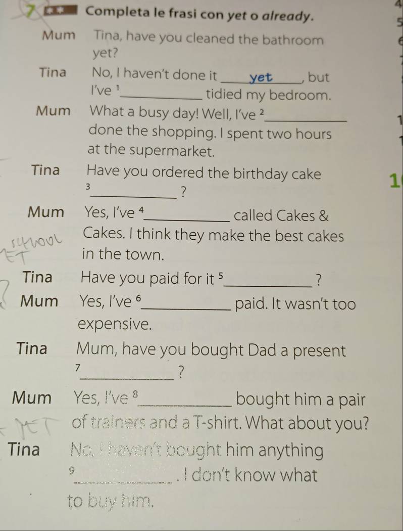 4 
7 Completa le frasi con yet o already. 
5 
Mum Tina, have you cleaned the bathroom 
f 
yet? 
Tina No, I haven't done it _, but 
I've ¹_ tidied my bedroom. 
Mum What a busy day! Well, I've ?_ 
1 
done the shopping. I spent two hours
at the supermarket. 
Tina Have you ordered the birthday cake
3
1 
_? 
Mum Yes, I've ⁴_ called Cakes & 
Cakes. I think they make the best cakes 
in the town. 
Tina Have you paid for it 5 _ ? 
Mum Yes, I've⁶_ paid. It wasn't too 
expensive. 
Tina Mum, have you bought Dad a present 
7 
_? 
Mum Yes, I've §_ bought him a pair 
of trainers and a T-shirt. What about you? 
Tina No, I haven't bought him anything 
5 
_. I don’t know what 
to buy him.