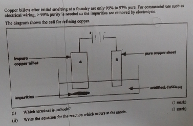 Copper billets after initial smelting at a foundry are only 95% to 97% pure. For commercial use such as 
electrical wiring, > 99% purity is neaded so the impurities are removed by electrolysis. 
The diagram shows the cell for refining copper. 
(j) Which terminal is catho 
(1 mark) 
(i) Wrise the equation for the reaution which occurs at the anode.