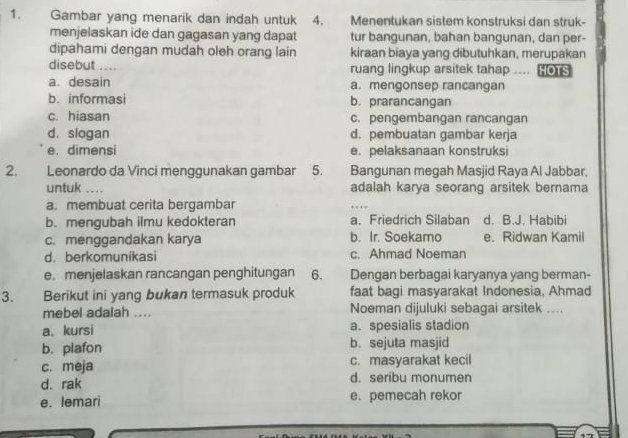 Gambar yang menarik dan indah untuk 4. Menentukan sistem konstruksi dan struk-
menjelaskan ide dan gagasan yang dapat tur bangunan, bahan bangunan, dan per-
dipahami dengan mudah oleh orang lain kiraan biaya yang dibutuhkan, merupakan
disebut .... ruang lingkup arsitek tahap ....
a. desain a. mengonsep rancangan
b. informasi b. prarancangan
c. hiasan c. pengembangan rancangan
d. slogan d. pembuatan gambar kerja
e. dimensi e. pelaksanaan konstruksi
2. Leonardo da Vinci menggunakan gambar 5. Bangunan megah Masjid Raya Al Jabbar,
untuk .... adalah karya seorang arsitek bernama
a. membuat cerita bergambar
b. mengubah ilmu kedokteran a. Friedrich Silaban d. B.J. Habibi
c. menggandakan karya b. Ir. Soekamo e. Ridwan Kamil
d. berkomunikasi c. Ahmad Noeman
e. menjelaskan rancangan penghitungan 6. Dengan berbagai karyanya yang berman-
3. Berikut ini yang bukan termasuk produk faat bagi masyarakat Indonesia, Ahmad
mebel adalah .... Noeman dijuluki sebagai arsitek ....
a. kursi a. spesialis stadion
b. plafon b. sejuta masjid
c. meja c. masyarakat kecil
d. rak d. seribu monumen
e. lemari e. pemecah rekor