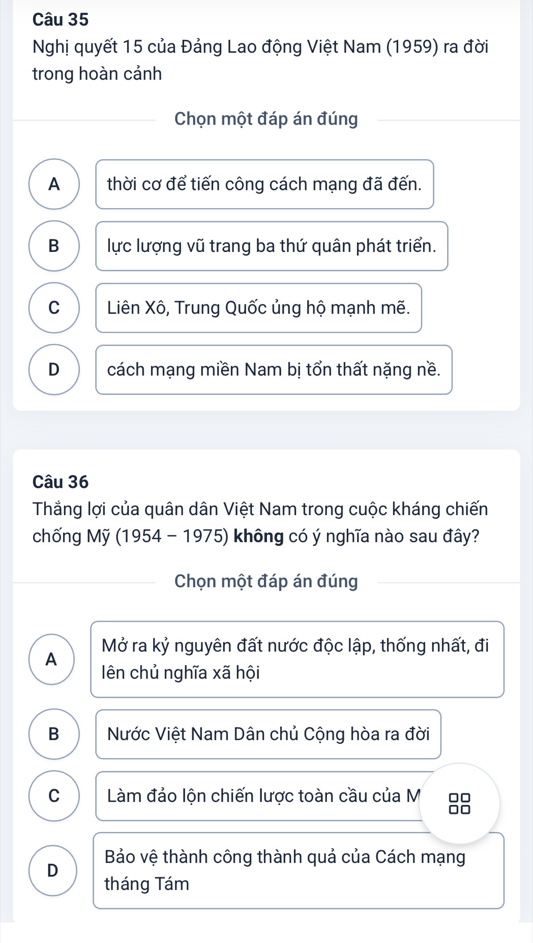 Nghị quyết 15 của Đảng Lao động Việt Nam (1959) ra đời
trong hoàn cảnh
Chọn một đáp án đúng
A thời cơ để tiến công cách mạng đã đến.
B lực lượng vũ trang ba thứ quân phát triển.
C Liên Xô, Trung Quốc ủng hộ mạnh mẽ.
D cách mạng miền Nam bị tổn thất nặng nề.
Câu 36
Thắng lợi của quân dân Việt Nam trong cuộc kháng chiến
chống Mỹ (1954-1975) không có ý nghĩa nào sau đây?
Chọn một đáp án đúng
Mở ra kỷ nguyên đất nước độc lập, thống nhất, đi
A
ên chủ nghĩa xã hội
B Nước Việt Nam Dân chủ Cộng hòa ra đời
C Làm đảo lộn chiến lược toàn cầu của M □□
□□
Bảo vệ thành công thành quả của Cách mạng
D
tháng Tám