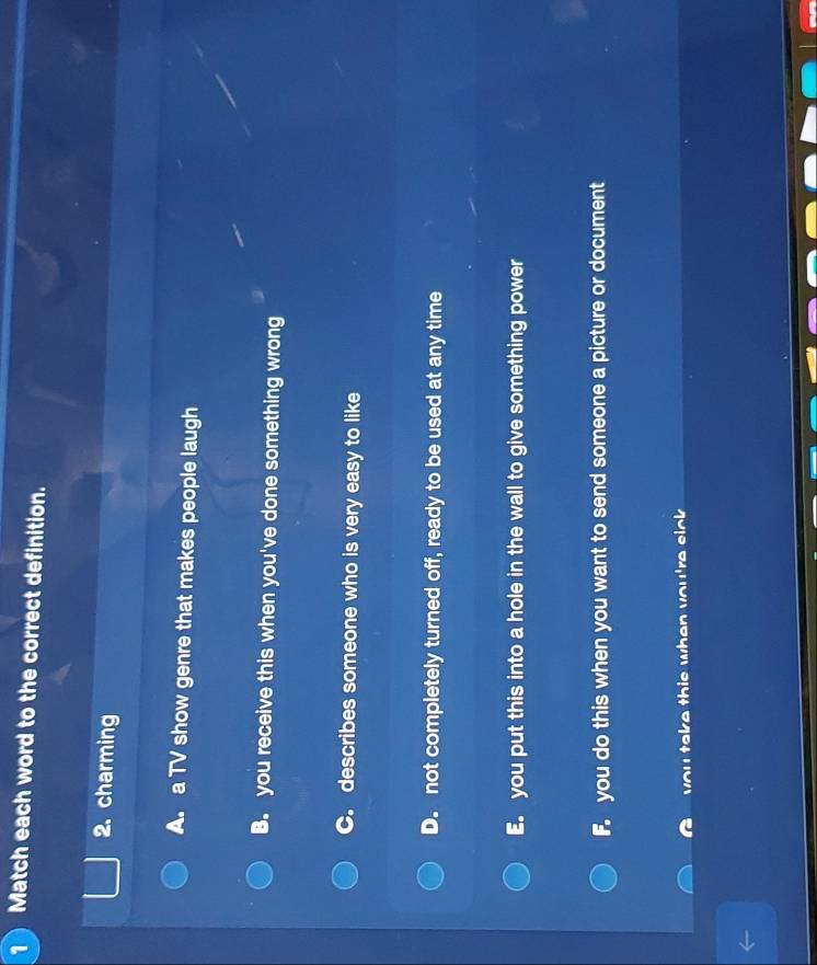 Match each word to the correct definition.
2. charming
A. a TV show genre that makes people laugh
B. you receive this when you've done something wrong
C. describes someone who is very easy to like
D. not completely turned off, ready to be used at any time
E. you put this into a hole in the wall to give something power
F. you do this when you want to send someone a picture or document
you take this when you're sick .
