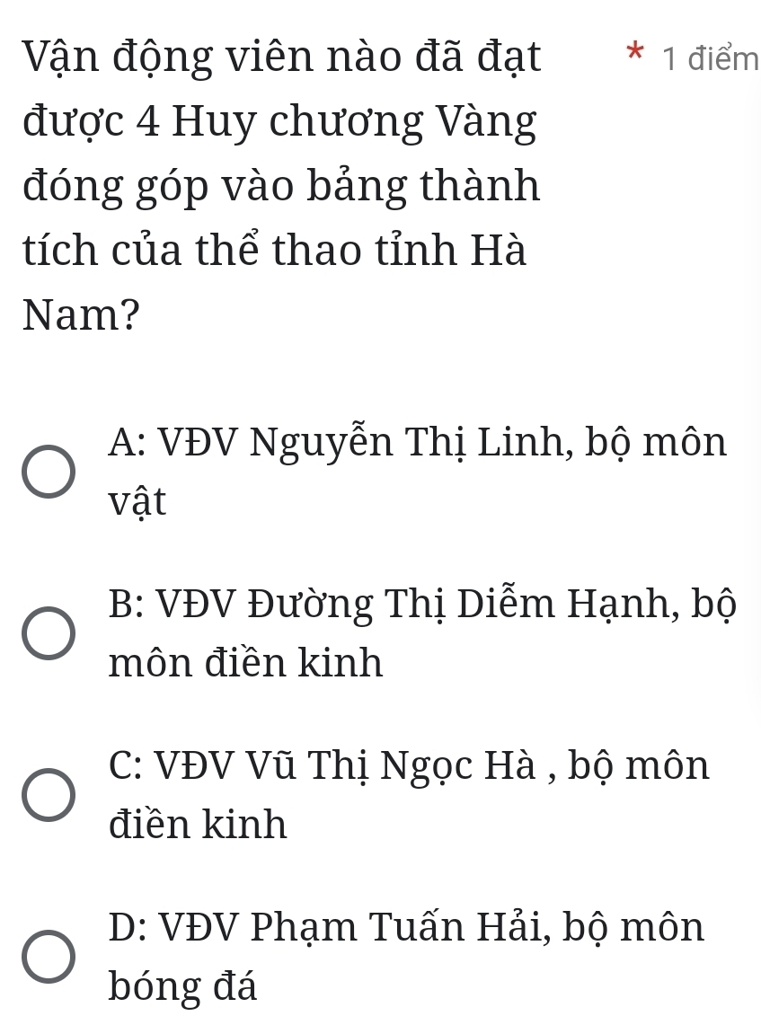 Vận động viên nào đã đạt * 1 điểm
được 4 Huy chương Vàng
đóng góp vào bảng thành
tích của thể thao tỉnh Hà
Nam?
A: VĐV Nguyễn Thị Linh, bộ môn
vật
B: VĐV Đường Thị Diễm Hạnh, bộ
môn điền kinh
C: VĐV Vũ Thị Ngọc Hà , bộ môn
điền kinh
D: VĐV Phạm Tuấn Hải, bộ môn
bóng đá