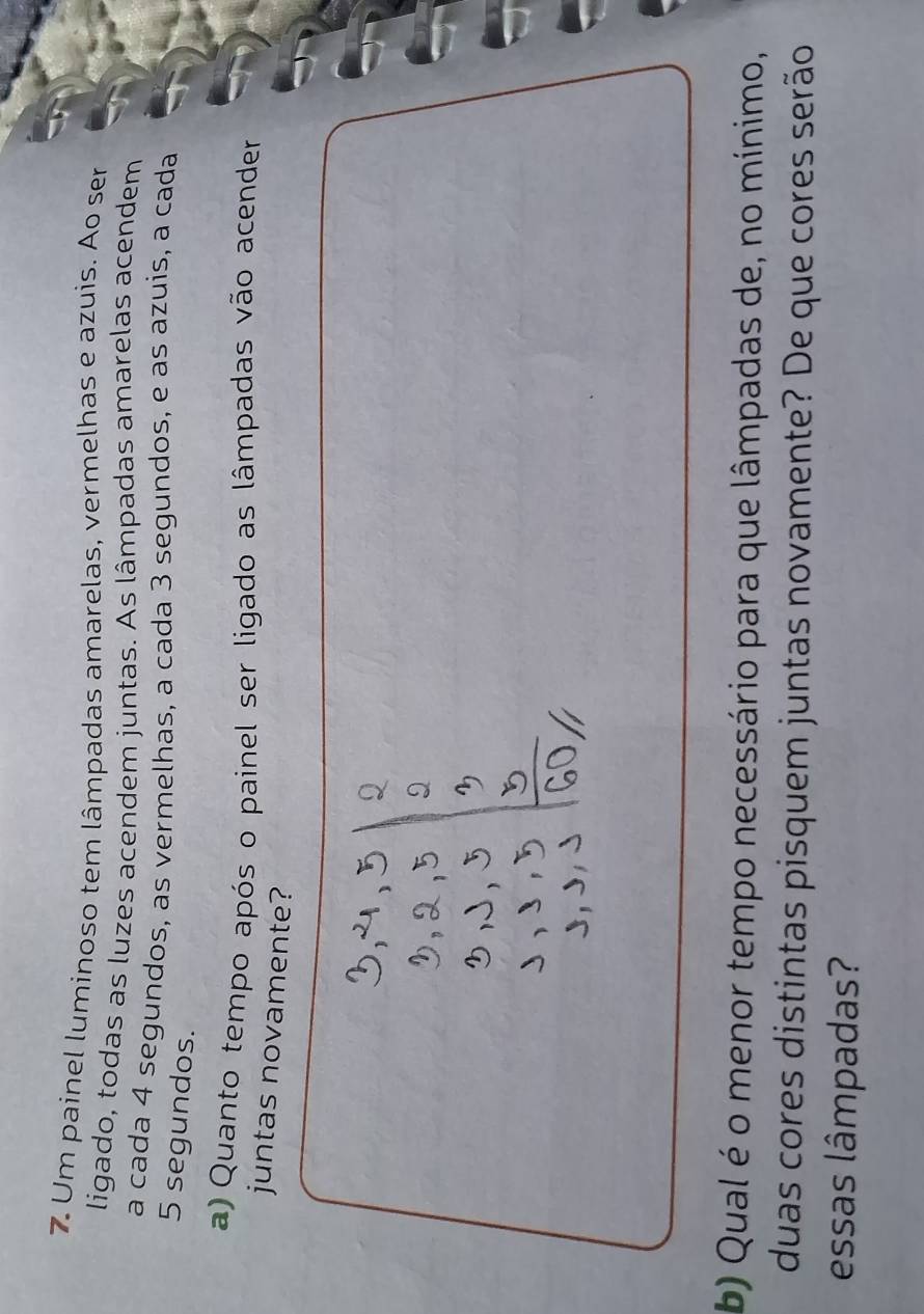 Um painel luminoso tem lâmpadas amarelas, vermelhas e azuis. Ao ser 
ligado, todas as luzes acendem juntas. As lâmpadas amarelas acendem 
a cada 4 segundos, as vermelhas, a cada 3 segundos, e as azuis, a cada
5 segundos. 
a) Quanto tempo após o painel ser ligado as lâmpadas vão acender 
juntas novamente? 
b) Qual é o menor tempo necessário para que lâmpadas de, no mínimo, 
duas cores distintas pisquem juntas novamente? De que cores serão 
essas lâmpadas?