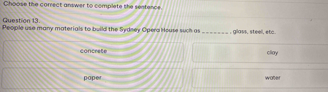 Choose the correct answer to complete the sentence.
Question 13.
People use many materials to build the Sydney Opera House such as _, glass, steel, etc.
concrete clay
paper water