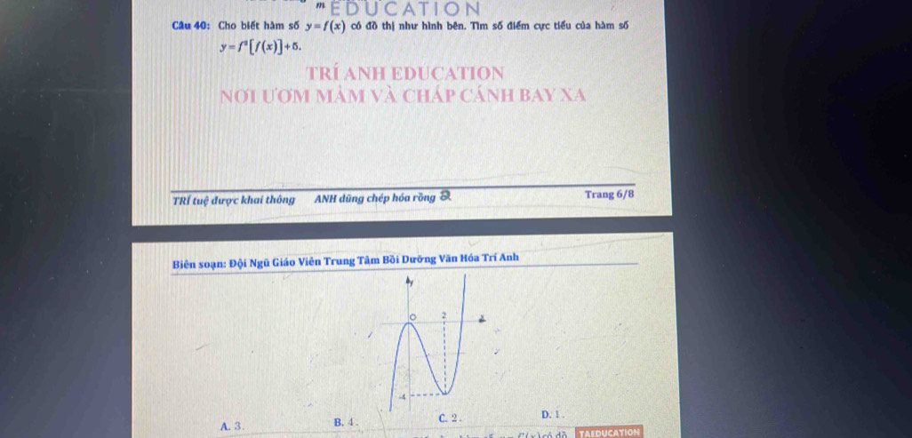 CATIC
Câu 40: Cho biết hàm số y=f(x) có đồ thị như hình bên. Tìm số điểm cực tiểu của hàm số
y=f^2[f(x)]+5. 
TRÍ ANH EDUCATION
nơi ươm mảm và cháp cánh bay xa
TRÍ tuệ được khai thông ANH dũng chép hóa rồng S Trang 6/8
Biên soạn: Đội Ngũ Giáo Viên Trung Tâm Bồi Dưỡng Văn Hóa Trí Anh
A. 3 B. 4. C. 2. D. 1.
TAEDUCATION