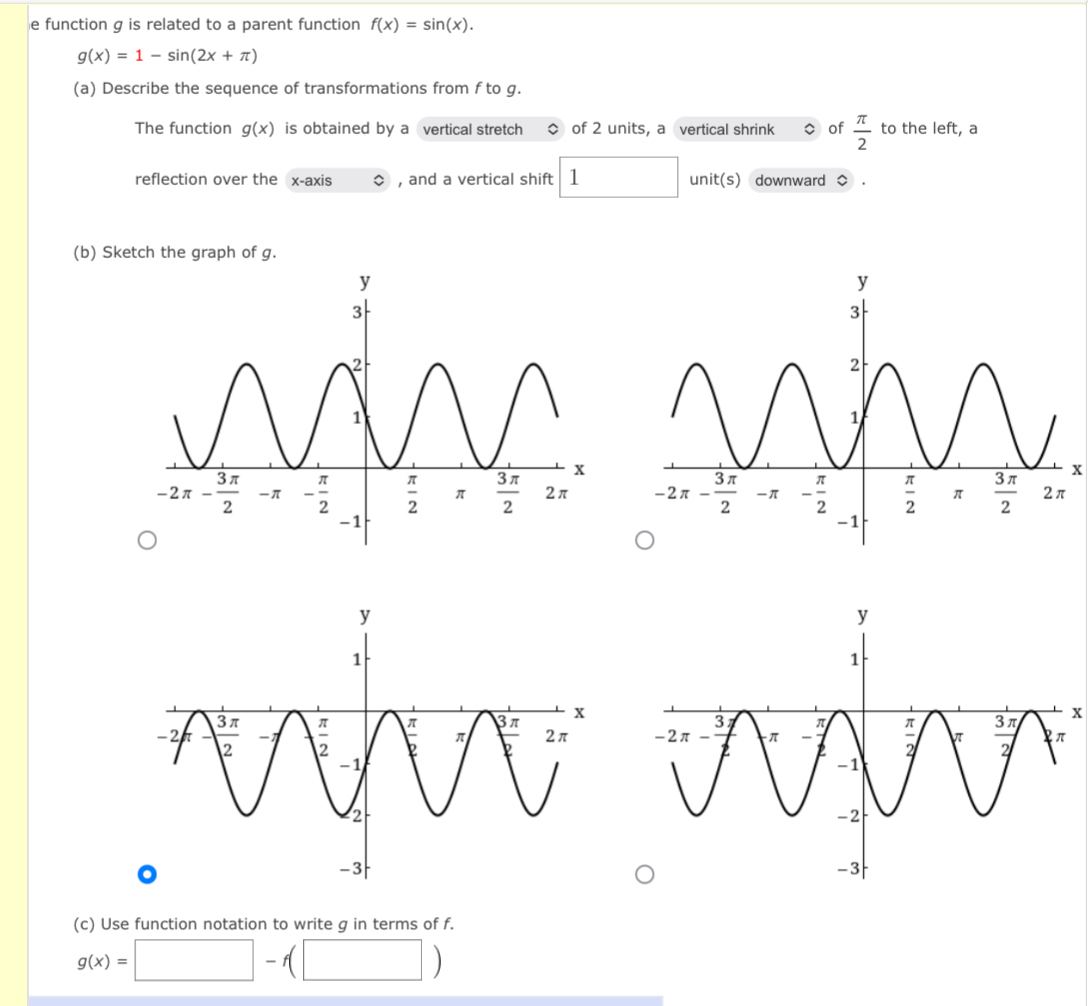 function g is related to a parent function f(x)=sin (x).
g(x)=1-sin (2x+π )
(a) Describe the sequence of transformations from f to g.
The function g(x) is obtained by a vertical stretch of 2 units, a vertical shrink of  π /2  to the left, a
reflection over the x-axis , and a vertical shift 1 unit(s) downward 。
(b) Sketch the graph of g.
x
x
(c) Use function notation to write g in terms of f.
g(x)=□ -f(□ )