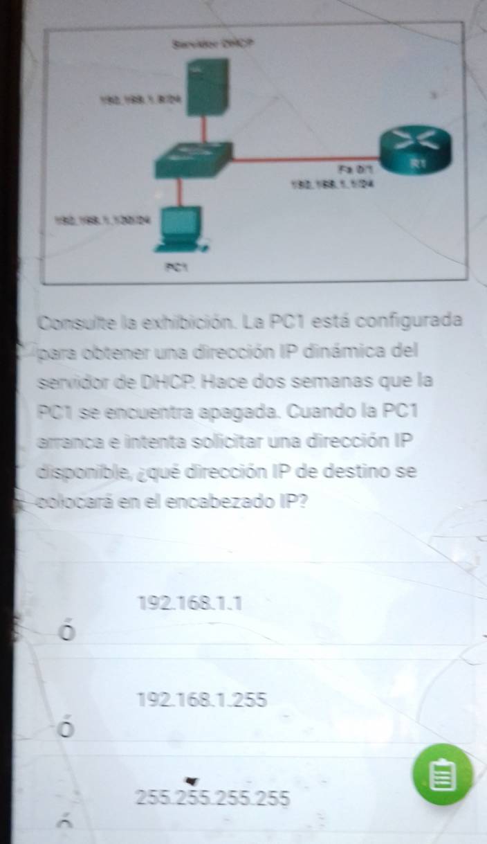 Consulte la exhibición. La PC1 está configurada
para obtener una dirección IP dinámica del
servidor de DHCP. Hace dos semanas que la
PC1 se encuentra apagada. Cuando la PC1
arranca e intenta solicitar una dirección IP
disponible, ¿qué dirección IP de destino se
Lcolocará en el encabezado IP?
192.168.1.1
192.168.1.255

255.255.255.255