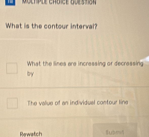 Multple choice quebtión 
What is the contour interval? 
What the lines are increasing or decreasing 
by 
The value of an individual contour line 
Rewatch Submit