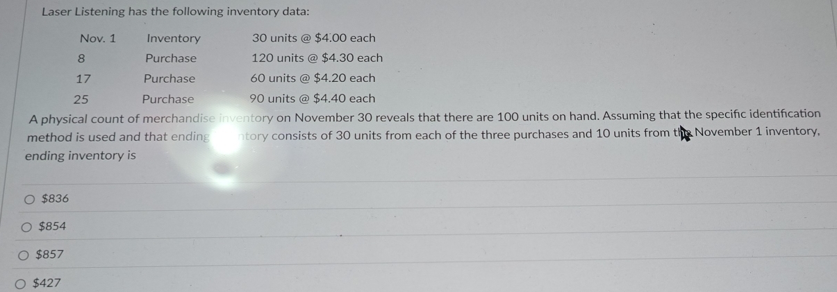 Laser Listening has the following inventory data:
Nov. 1 Inventory 30 units @ $4.00 each
8 Purchase 120 units @ $4.30 each
17 Purchase 60 units @ $4.20 each
25 Purchase 90 units @ $4.40 each
A physical count of merchandise inventory on November 30 reveals that there are 100 units on hand. Assuming that the specific identification
method is used and that ending ntory consists of 30 units from each of the three purchases and 10 units from the November 1 inventory,
ending inventory is
$836
$854
$857
$427