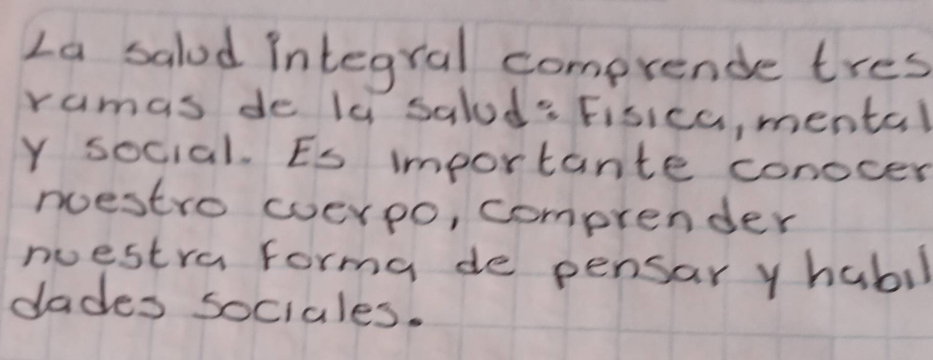 La salod integral comprende tres 
ramas de la salod: Fisica, mental 
Y social. Es importante conocer 
nestro cverpo, comprender 
westra forma de pensar y habil 
dades sociales.