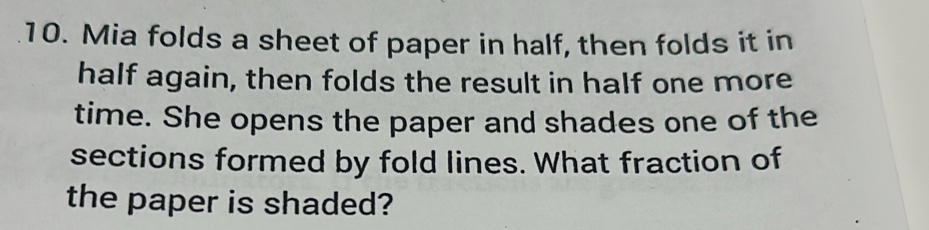 Mia folds a sheet of paper in half, then folds it in 
half again, then folds the result in half one more 
time. She opens the paper and shades one of the 
sections formed by fold lines. What fraction of 
the paper is shaded?