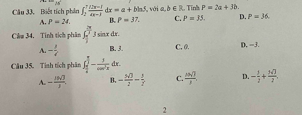 16
. ^□ □  
Câu 33. Biết tích phân ∈t _2^(7frac 12x-1)4x-3dx=a+bln 5 , với a,b∈ R. Tính P=2a+3b.
A. P=24. B. P=37.
C. P=35. D. P=36. 
Câu 34. Tính tích phân ∈t _ π /3 ^ 2π /3 3sin xdx.
A. - 3/4 .
B. 3. C. 0.
D. −3.
Câu 35. Tính tích phân ∈t _ π /6 ^ π /3 - 5/cos^2x dx.
A. - 10sqrt(3)/3 . B. - 5sqrt(3)/2 - 5/2 . C.  10sqrt(3)/3 . D. - 5/2 + 5sqrt(3)/2 . 
2