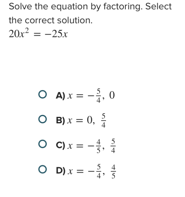 Solve the equation by factoring. Select
the correct solution.
20x^2=-25x
A) x=- 5/4 , 0
B) x=0,  5/4 
C) x=- 4/5 ,  5/4 
D) x=- 5/4 ,  4/5 