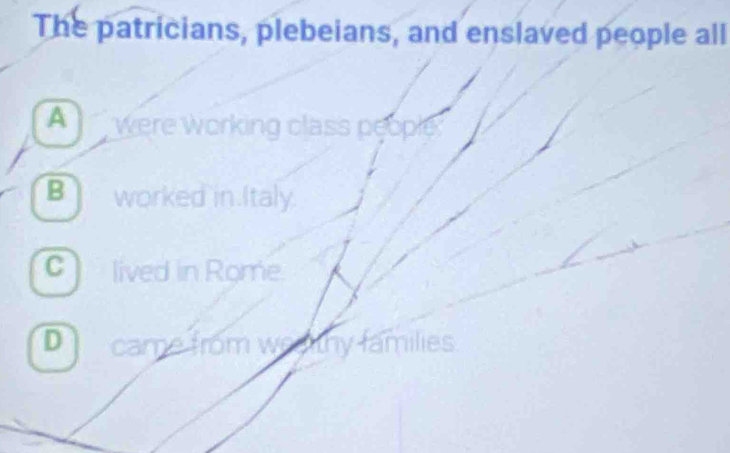 The patricians, plebeians, and enslaved people all
A were working class people.
B worked in.Italy.
C lived in Rome.
D came from weahy families