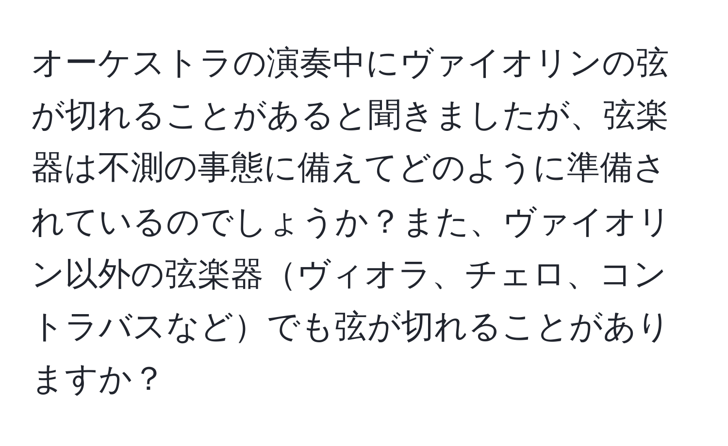 オーケストラの演奏中にヴァイオリンの弦が切れることがあると聞きましたが、弦楽器は不測の事態に備えてどのように準備されているのでしょうか？また、ヴァイオリン以外の弦楽器ヴィオラ、チェロ、コントラバスなどでも弦が切れることがありますか？