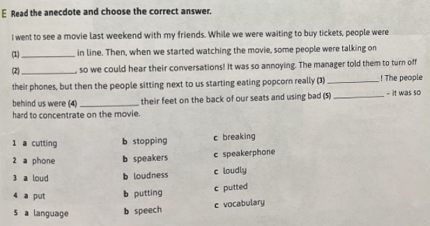 Read the anecdote and choose the correct answer.
I went to see a movie last weekend with my friends. While we were waiting to buy tickets, people were
(1)_ in line. Then, when we started watching the movie, some people were talking on
(2)_ , so we could hear their conversations! It was so annoying. The manager told them to turn off
their phones, but then the people sitting next to us starting eating popcorn really (3) _! The people
behind us were (4) _their feet on the back of our seats and using bad (5) _- it was so
hard to concentrate on the movie.
1 a cutting b stopping c breaking
2 a phone b speakers c speakerphone
3 a loud b loudness c loudly
c putted
4 a put b putting
5 a language b speech c vocabulary