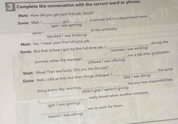 Complete the conversation with the correct word or phrase. 
Matt: How did you get your first job, Sonia? 
Sonia: Well, I _got_ a summer job in a department store 
(got / was getting) 
while I _at the university. 
(studied / was studying) 
Matt: No, I mean your first full-time job. 
Sonia: But that is how I got my first full-time job. I _during the 
(worked / was working) 
me a job after graduation. 
summer when the manager 
_ 
(offered / was offering) 
Matt: Wow! That was lucky. Did you like the job? 
Sonia: Well, I did at first, but then things changed. I _the same 
(did / was doing) 
thing every day, and they _me any new responsibilities. 
(didn't give / weren’t giving) 
1 _really bored when another company 
(got / was getting) 
_ 
me to work for them. 
(asked / was asking)