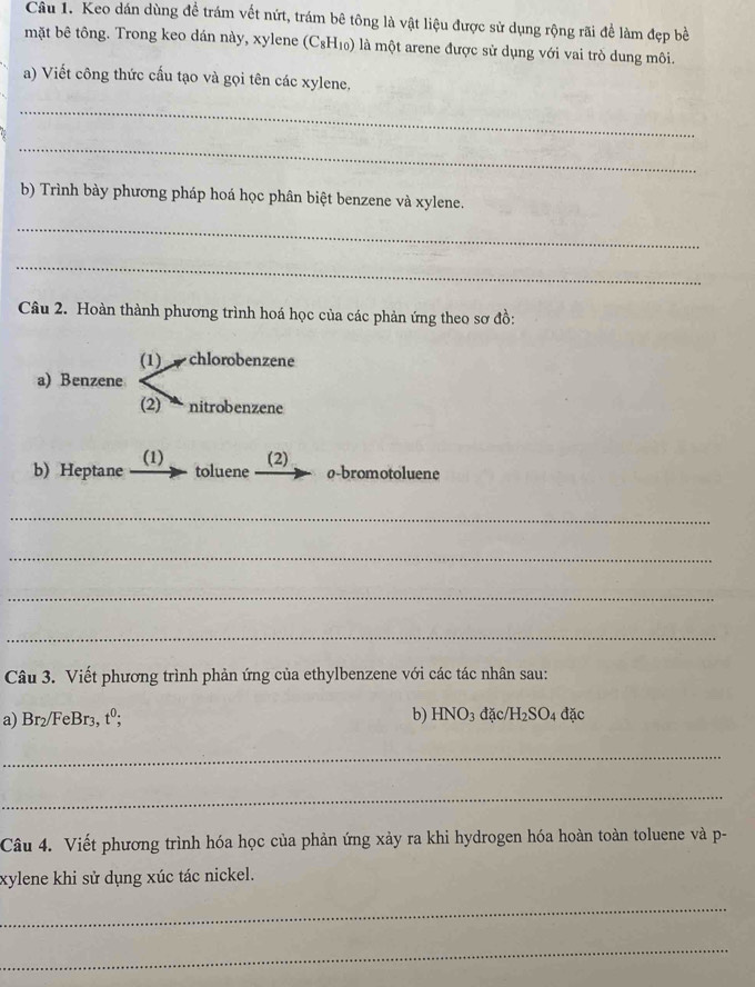 Cầu 1. Keo dán dùng để trám vết nứt, trám bê tông là vật liệu được sử dụng rộng rãi để làm đẹp bề 
mặt bê tông. Trong keo dán này, xylene (C_8H_10) là một arene được sử dụng với vai trò dung môi. 
a) Viết công thức cấu tạo và gọi tên các xylene, 
_ 
_ 
b) Trình bày phương pháp hoá học phân biệt benzene và xylene. 
_ 
_ 
Câu 2. Hoàn thành phương trình hoá học của các phản ứng theo sơ đồ: 
(1) chlorobenzene 
a) Benzene 
(2) nitrobenzene 
b) Heptane (1) (2) 
toluene o-bromotoluene 
_ 
_ 
_ 
_ 
Câu 3. Viết phương trình phản ứng của ethylbenzene với các tác nhân sau: 
a) Br₂/FeBr3, tº; b)l -1 NO3 đặc/H2S O_4 đặc 
_ 
_ 
Câu 4. Viết phương trình hóa học của phản ứng xảy ra khi hydrogen hóa hoàn toàn toluene và p- 
xylene khi sử dụng xúc tác nickel. 
_ 
_