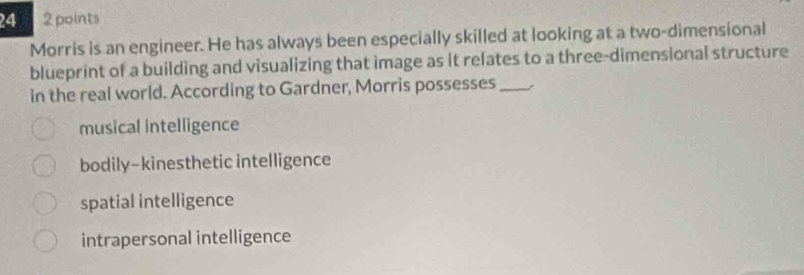 24 2 points
Morris is an engineer. He has always been especially skilled at looking at a two-dimensional
blueprint of a building and visualizing that image as it relates to a three-dimensional structure
in the real world. According to Gardner, Morris possesses_
musical intelligence
bodily-kinesthetic intelligence
spatial intelligence
intrapersonal intelligence