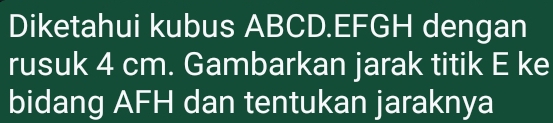 Diketahui kubus ABCD. EFGH dengan 
rusuk 4 cm. Gambarkan jarak titik E ke 
bidang AFH dan tentukan jaraknya