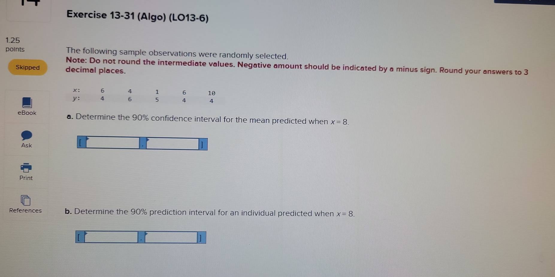 (Algo) (LO13-6) 
1.25 
points The following sample observations were randomly selected. 
Note: Do not round the intermediate values. Negative amount should be indicated by a minus sign. Round your answers to 3
Skipped decimal places. 
eBook a. Determine the 90% confidence interval for the mean predicted when x=8. 
Ask ] 
Print 
References b. Determine the 90% prediction interval for an individual predicted when x=8. 
]