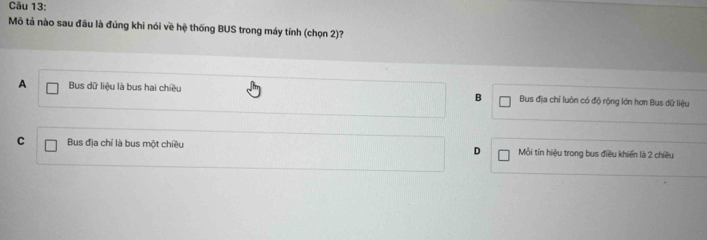 Mô tả nào sau đầu là đúng khi nói về hệ thống BUS trong máy tính (chọn 2)?
A Bus dữ liệu là bus hai chiều B Bus địa chỉ luôn có độ rộng lớn hơn Bus dữ liệu
C Bus địa chỉ là bus một chiều D Mỗi tín hiệu trong bus điều khiến là 2 chiều