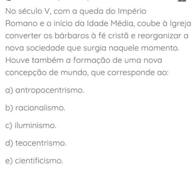 No século V, com a queda do Império
Romano e o início da Idade Média, coube à Igreja
converter os bárbaros à fé cristã e reorganizar a
nova sociedade que surgia naquele momento.
Houve também a formação de uma nova
concepção de mundo, que corresponde ao:
a) antropocentrismo.
b) racionalismo.
c) iluminismo.
d) teocentrismo.
e) cientificismo.