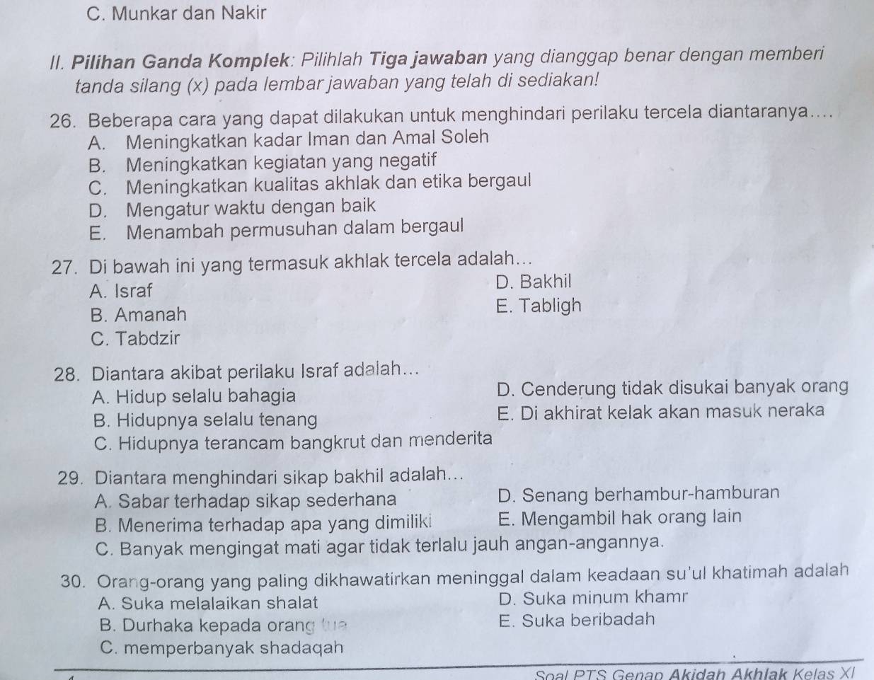 C. Munkar dan Nakir
ll. Pilihan Ganda Komplek: Pilihlah Tiga jawaban yang dianggap benar dengan memberi
tanda silang (x) pada lembar jawaban yang telah di sediakan!
26. Beberapa cara yang dapat dilakukan untuk menghindari perilaku tercela diantaranya…...
A. Meningkatkan kadar Iman dan Amal Soleh
B. Meningkatkan kegiatan yang negatif
C. Meningkatkan kualitas akhlak dan etika bergaul
D. Mengatur waktu dengan baik
E. Menambah permusuhan dalam bergaul
27. Di bawah ini yang termasuk akhlak tercela adalah...
A. Israf D. Bakhil
B. Amanah
E. Tabligh
C. Tabdzir
28. Diantara akibat perilaku Israf adalah….
A. Hidup selalu bahagia D. Cenderung tidak disukai banyak orang
B. Hidupnya selalu tenang E. Di akhirat kelak akan masuk neraka
C. Hidupnya terancam bangkrut dan menderita
29. Diantara menghindari sikap bakhil adalah...
A. Sabar terhadap sikap sederhana D. Senang berhambur-hamburan
B. Menerima terhadap apa yang dimiliki E. Mengambil hak orang lain
C. Banyak mengingat mati agar tidak terlalu jauh angan-angannya.
30. Orang-orang yang paling dikhawatirkan meninggal dalam keadaan su'ul khatimah adalah
A. Suka melalaikan shalat D. Suka minum khamr
B. Durhaka kepada orang tua E. Suka beribadah
C. memperbanyak shadaqah
Soal PTS Genap Akidah Akhlak Kelas XI